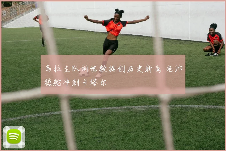 乌拉圭队训练数据创历史新高 老帅稳舵冲刺卡塔尔 - 2026世界杯推荐