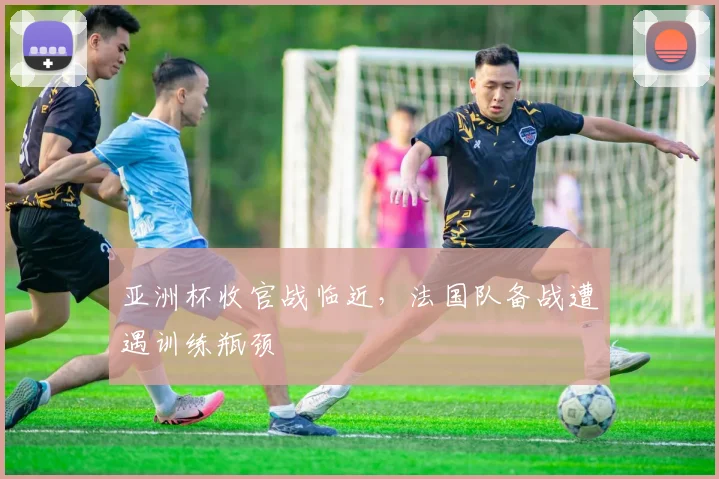 亚洲杯收官战临近，法国队备战遭遇训练瓶颈 - 2026世界杯推荐
