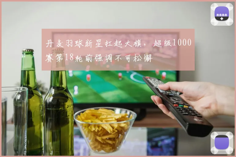 丹麦羽球新星扛起大旗,超级1000赛第18轮前强调不可松懈 - 2026世界杯推荐