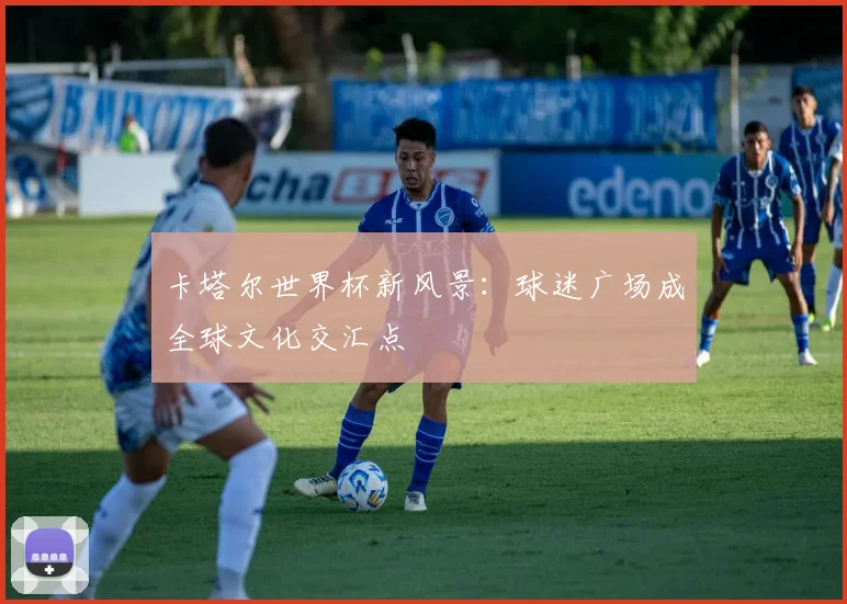 卡塔尔世界杯新风景：球迷广场成全球文化交汇点 - 2026世界杯推荐