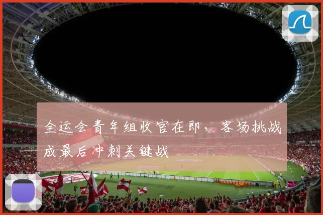全运会青年组收官在即,客场挑战成最后冲刺关键战 - 2026世界杯推荐