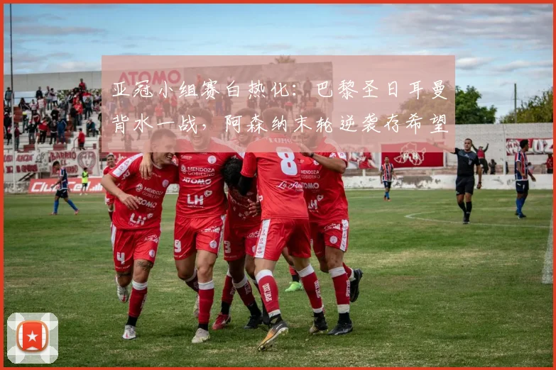 亚冠小组赛白热化:巴黎圣日耳曼背水一战,阿森纳末轮逆袭存希望 - 2026世界杯推荐