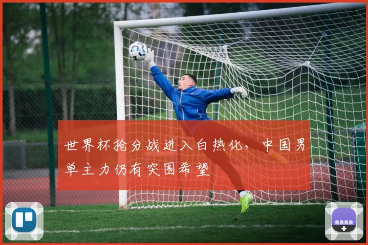 世界杯抢分战进入白热化，中国男单主力仍有突围希望 - 2026世界杯推荐