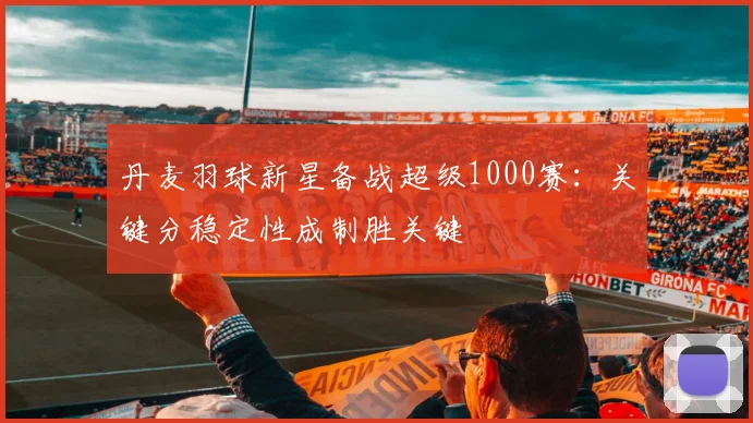 丹麦羽球新星备战超级1000赛:关键分稳定性成制胜关键 - 2026世界杯推荐