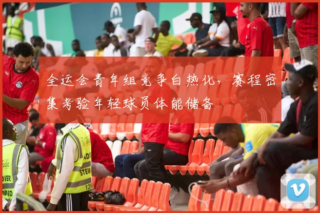 全运会青年组竞争白热化，赛程密集考验年轻球员体能储备 - 2026世界杯资讯