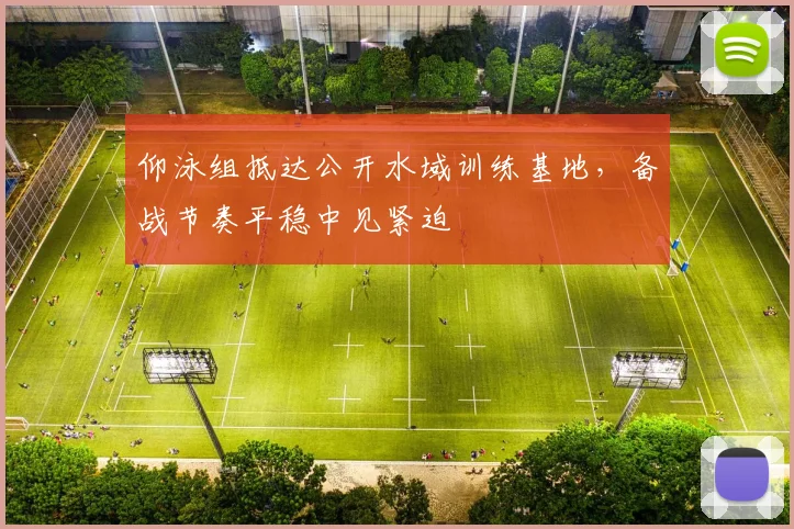 仰泳组抵达公开水域训练基地,备战节奏平稳中见紧迫 - 2026世界杯推荐