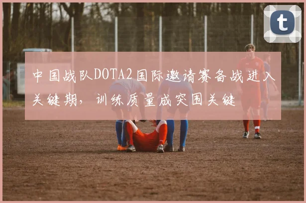 中国战队DOTA2国际邀请赛备战进入关键期,训练质量成突围关键 - 2026世界杯推荐