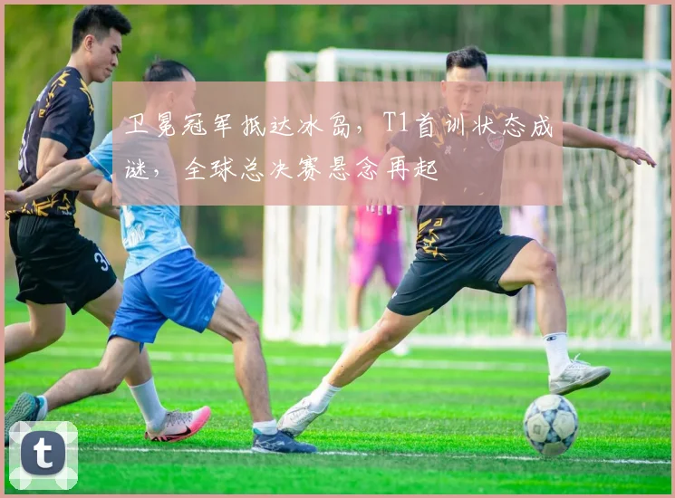 卫冕冠军抵达冰岛，T1首训状态成谜，全球总决赛悬念再起 - 2026世界杯资讯