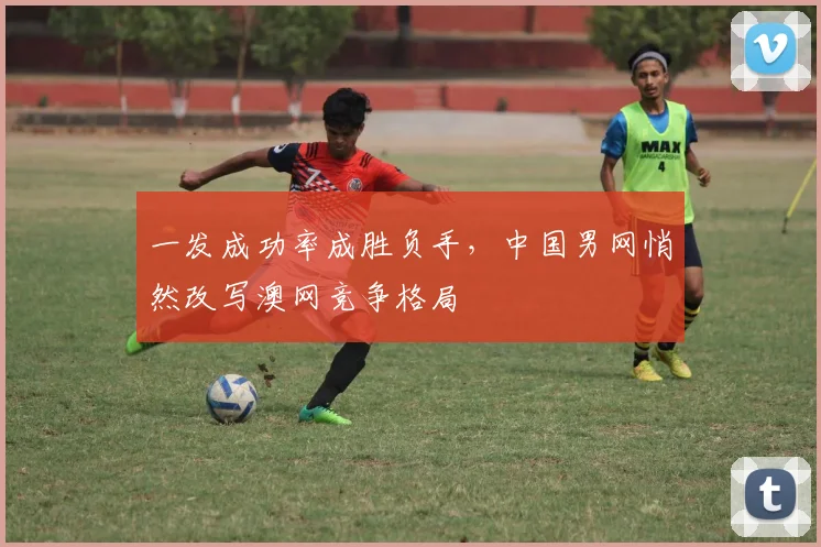 一发成功率成胜负手，中国男网悄然改写澳网竞争格局 - 2026世界杯推荐