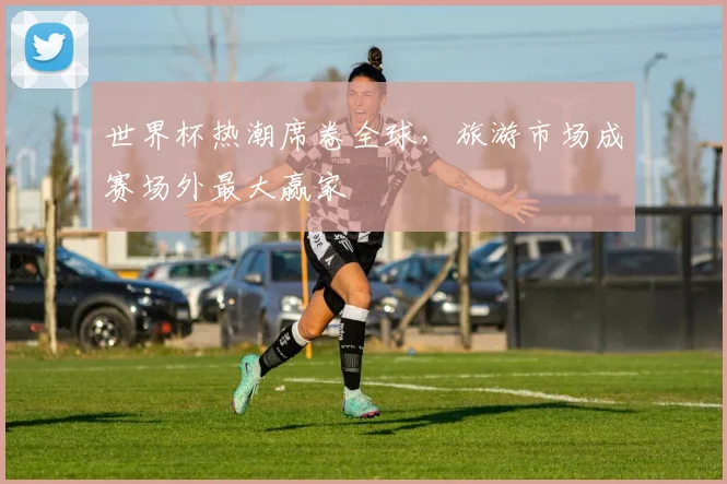 世界杯热潮席卷全球,旅游市场成赛场外最大赢家 - 2026世界杯推荐