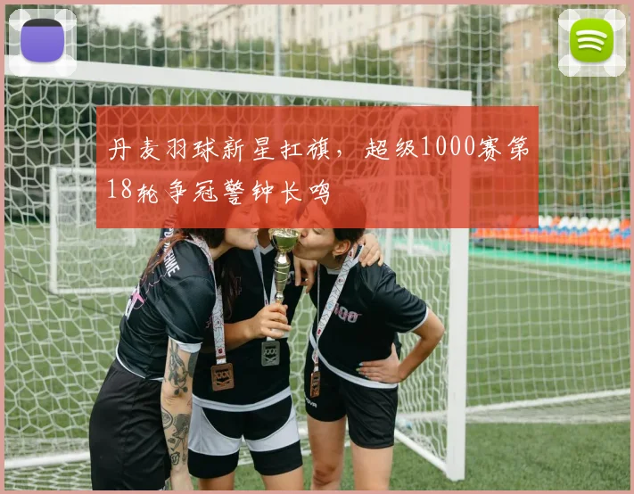 丹麦羽球新星扛旗，超级1000赛第18轮争冠警钟长鸣 - 2026世界杯推荐