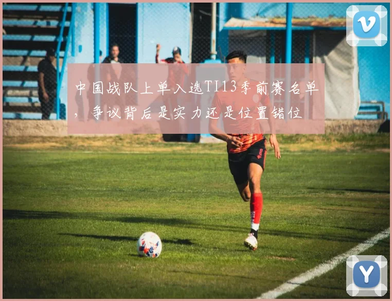 中国战队上单入选TI13季前赛名单，争议背后是实力还是位置错位 - 2026世界杯推荐