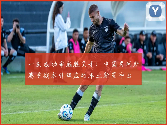 一发成功率成胜负手:中国男网新赛季战术升级应对本土新星冲击 - 2026世界杯推荐
