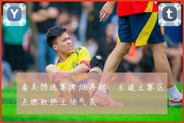 南美预选赛烽烟再起,东道主赛区点燃狂热主场气氛 - 2026世界杯推荐