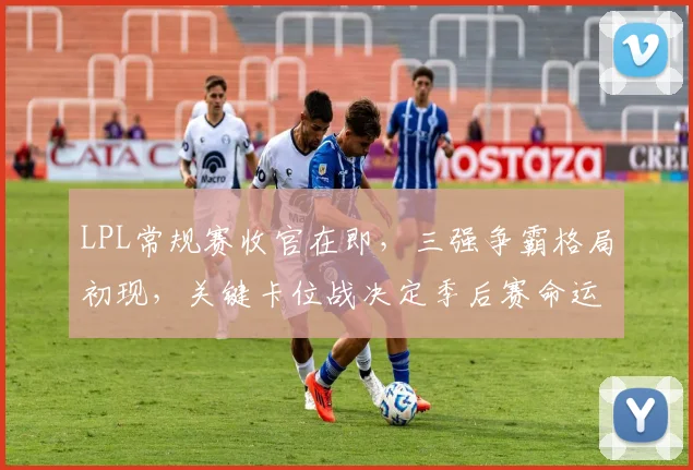 LPL常规赛收官在即,三强争霸格局初现,关键卡位战决定季后赛命运 - 2026世界杯推荐