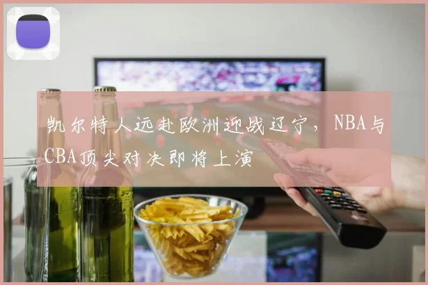 凯尔特人远赴欧洲迎战辽宁，NBA与CBA顶尖对决即将上演 - 2026世界杯资讯