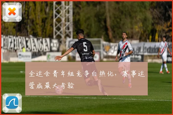 全运会青年组竞争白热化，赛事运营成最大考验 - 2026世界杯资讯