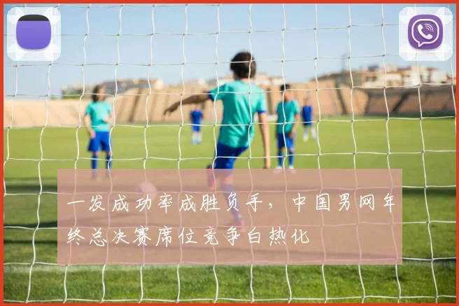 一发成功率成胜负手，中国男网年终总决赛席位竞争白热化 - 2026世界杯推荐