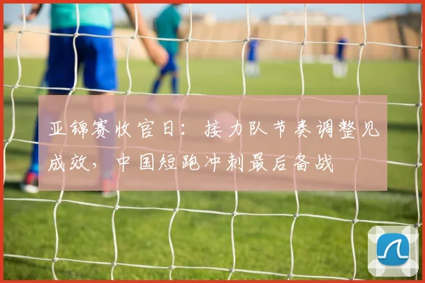 亚锦赛收官日：接力队节奏调整见成效，中国短跑冲刺最后备战 - 2026世界杯推荐